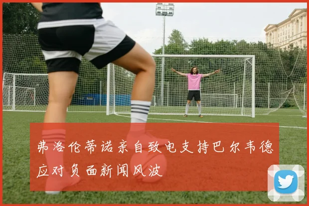 弗洛伦蒂诺亲自致电支持巴尔韦德应对负面新闻风波