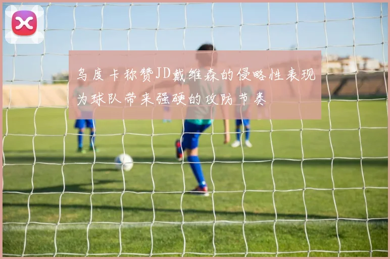 乌度卡称赞JD戴维森的侵略性表现为球队带来强硬的攻防节奏