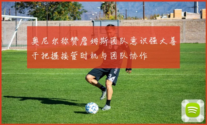 奥尼尔称赞詹姆斯团队意识强大善于把握接管时机与团队协作