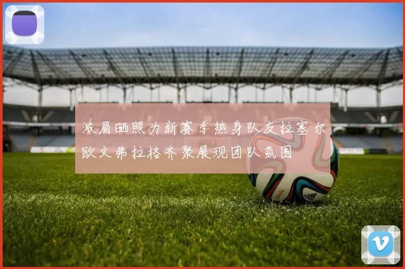 浓眉晒照为新赛季热身队友拉塞尔欧文弗拉格齐聚展现团队氛围