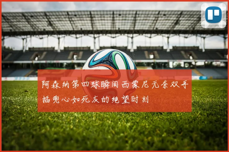 阿森纳第四球瞬间西蒙尼无奈双手插兜心如死灰的绝望时刻