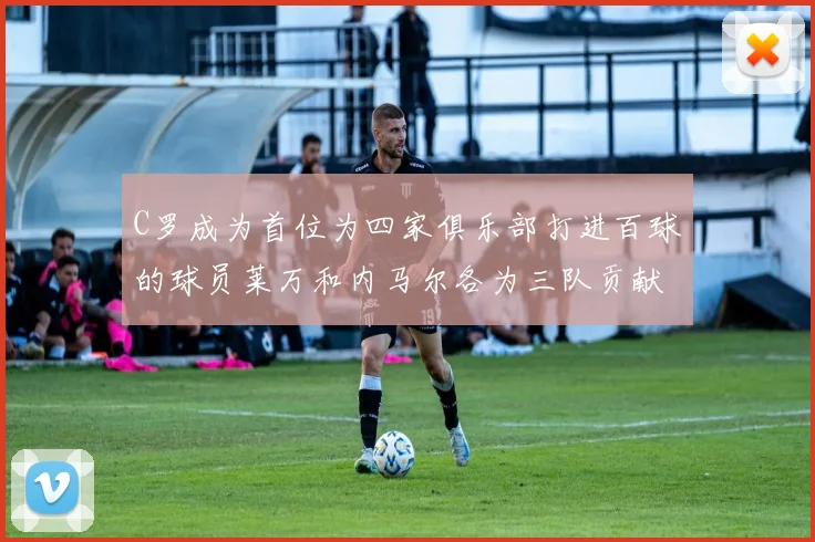 C罗成为首位为四家俱乐部打进百球的球员莱万和内马尔各为三队贡献进球