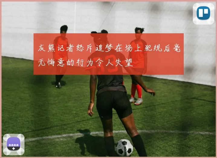 灰熊记者怒斥追梦在场上犯规后毫无悔意的行为令人失望
