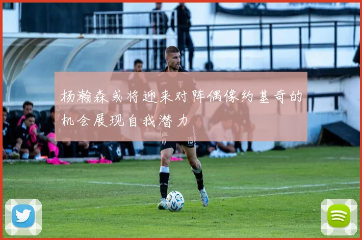 杨瀚森或将迎来对阵偶像约基奇的机会展现自我潜力