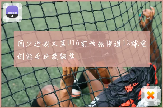 国少迎战文莱U16前两轮惨遭12球重创能否逆袭翻盘