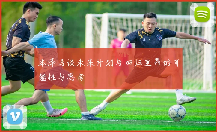 本泽马谈未来计划与回归里昂的可能性与思考