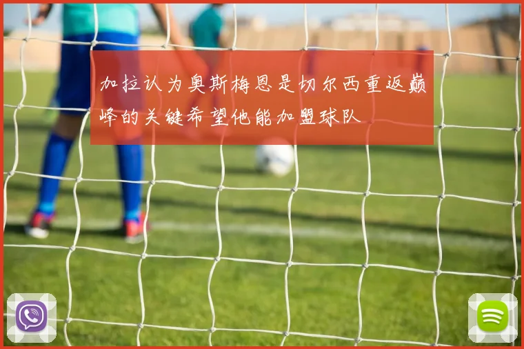加拉认为奥斯梅恩是切尔西重返巅峰的关键希望他能加盟球队