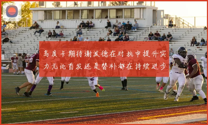 乌度卡期待谢泼德在对抗中提升实力无论首发还是替补都在持续进步