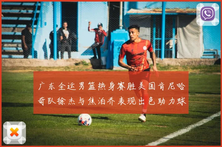广东全运男篮热身赛胜美国肯尼哈奇队徐杰与焦泊乔表现出色助力球队取胜