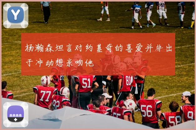 杨瀚森坦言对约基奇的喜爱并非出于冲动想亲吻他