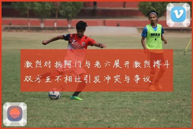 激烈对抗阿门与老六展开激烈搏斗双方互不相让引发冲突与争议