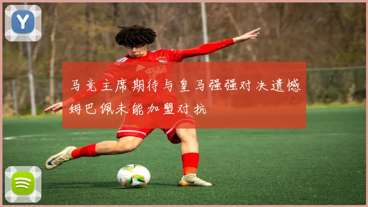 马竞主席期待与皇马强强对决遗憾姆巴佩未能加盟对抗