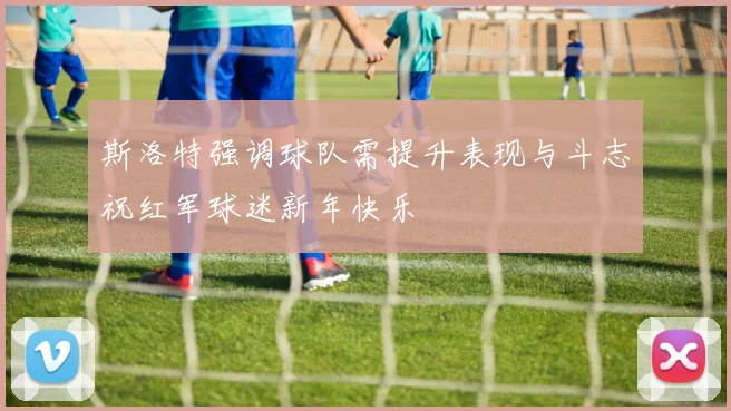 斯洛特强调球队需提升表现与斗志祝红军球迷新年快乐