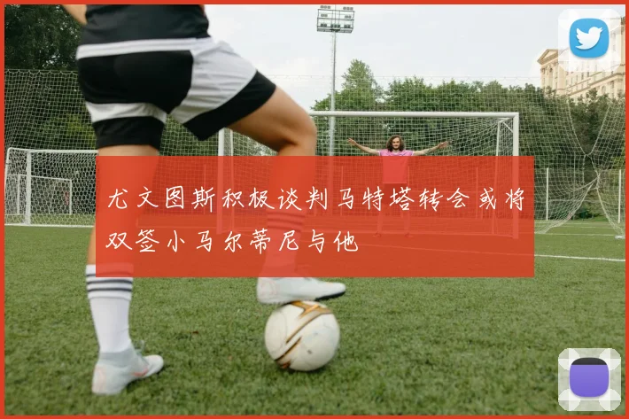 尤文图斯积极谈判马特塔转会或将双签小马尔蒂尼与他