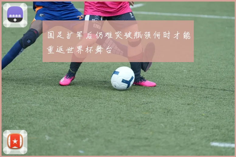 国足扩军后仍难突破瓶颈何时才能重返世界杯舞台