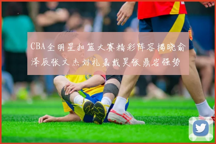 CBA全明星扣篮大赛精彩阵容揭晓俞泽辰张文杰刘礼嘉戴昊张鼎岩强势参赛