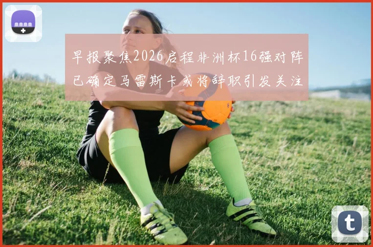 早报聚焦2026启程非洲杯16强对阵已确定马雷斯卡或将辞职引发关注