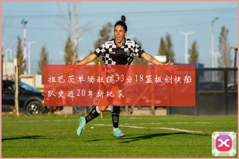 祖巴茨单场狂揽33分18篮板创快船队史近20年新纪录