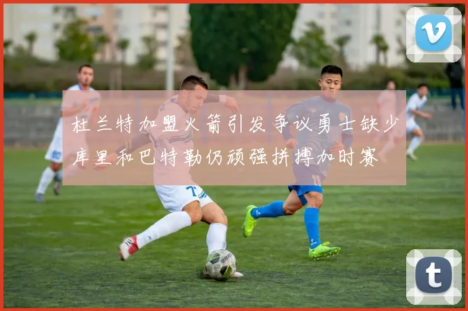 杜兰特加盟火箭引发争议勇士缺少库里和巴特勒仍顽强拼搏加时赛