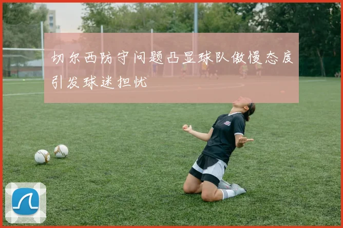 切尔西防守问题凸显球队傲慢态度引发球迷担忧
