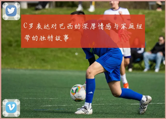 C罗表达对巴西的深厚情感与家庭纽带的独特故事