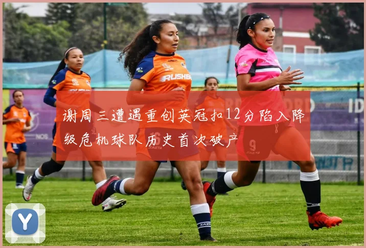 谢周三遭遇重创英冠扣12分陷入降级危机球队历史首次破产