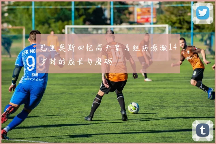 巴里奥斯回忆离开皇马经历感激14岁时的成长与磨砺
