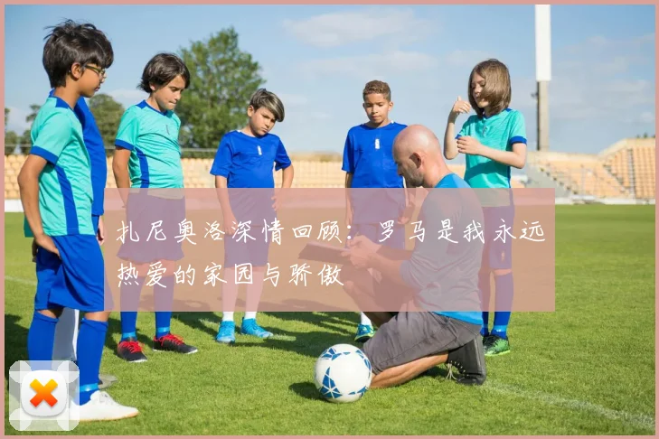 扎尼奥洛深情回顾：罗马是我永远热爱的家园与骄傲