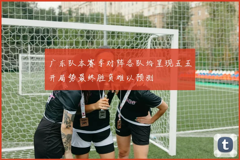 广东队本赛季对阵各队均呈现五五开局势最终胜负难以预测