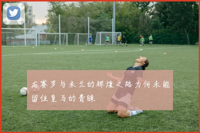 龙赛罗与米兰的辉煌之路为何未能留住皇马的青睐