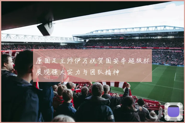 原国足主帅伊万祝贺国安夺超级杯展现强大实力与团队精神