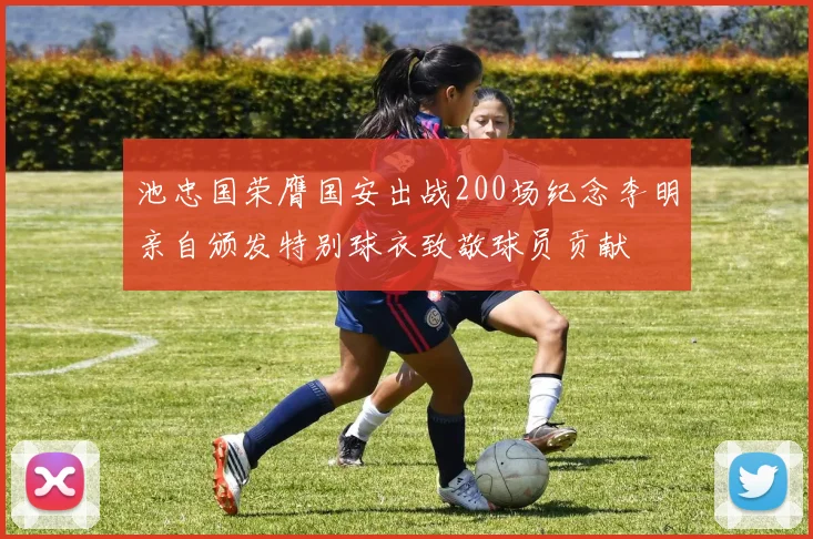 池忠国荣膺国安出战200场纪念李明亲自颁发特别球衣致敬球员贡献