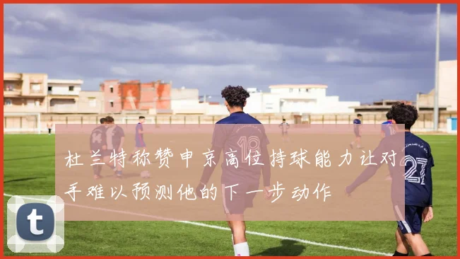 杜兰特称赞申京高位持球能力让对手难以预测他的下一步动作