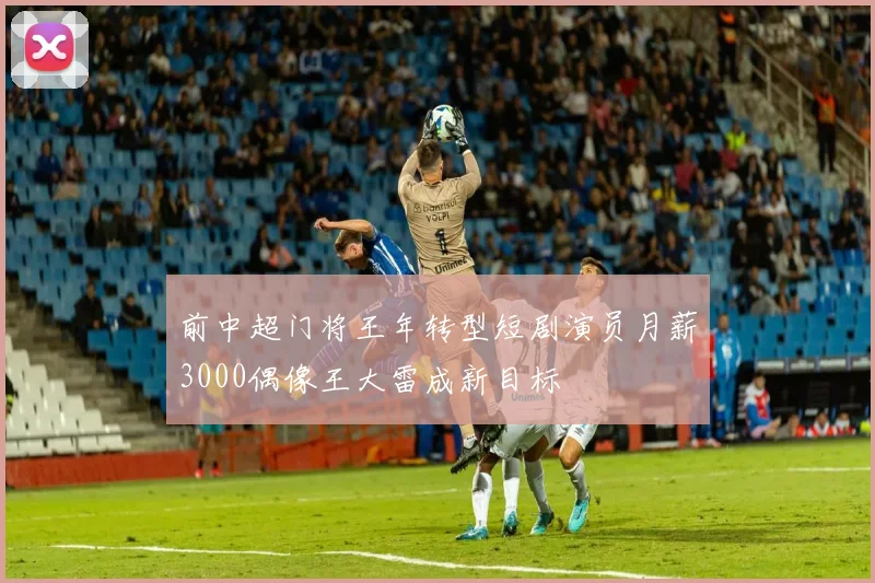 前中超门将王年转型短剧演员月薪3000偶像王大雷成新目标