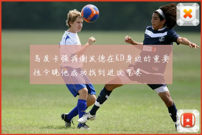 乌度卡强调谢泼德在KD身边的重要性今晚他成功找到进攻节奏