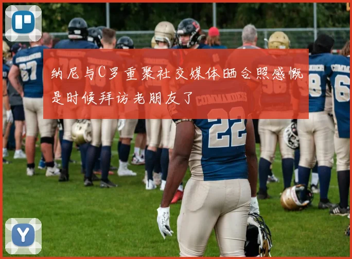 纳尼与C罗重聚社交媒体晒合照感慨是时候拜访老朋友了