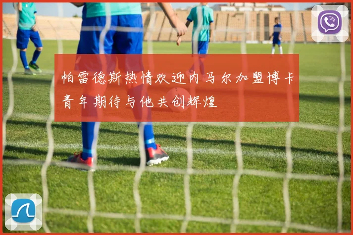 帕雷德斯热情欢迎内马尔加盟博卡青年期待与他共创辉煌