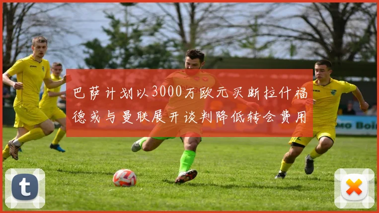 巴萨计划以3000万欧元买断拉什福德或与曼联展开谈判降低转会费用