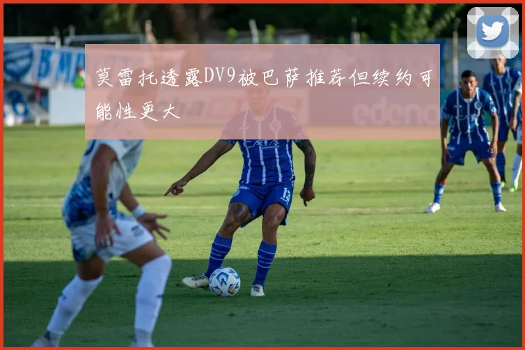 莫雷托透露DV9被巴萨推荐但续约可能性更大