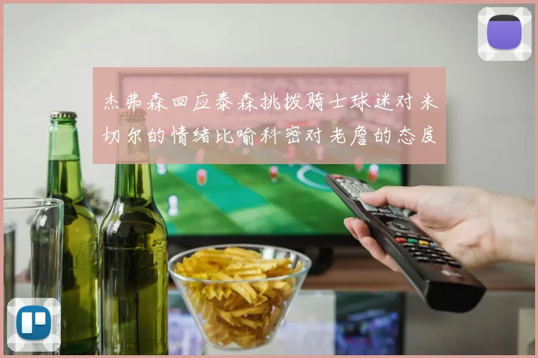 杰弗森回应泰森挑拨骑士球迷对米切尔的情绪比喻科密对老詹的态度