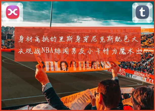 身材高挑的里斯身穿尼克斯配色大衣观战NBA绯闻男友小卡特为魔术出战