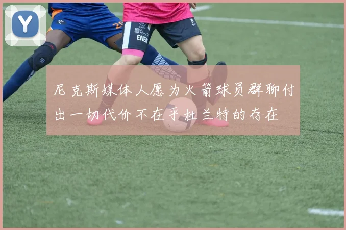 尼克斯媒体人愿为火箭球员群聊付出一切代价不在乎杜兰特的存在