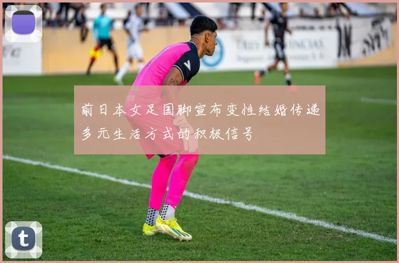 前日本女足国脚宣布变性结婚传递多元生活方式的积极信号